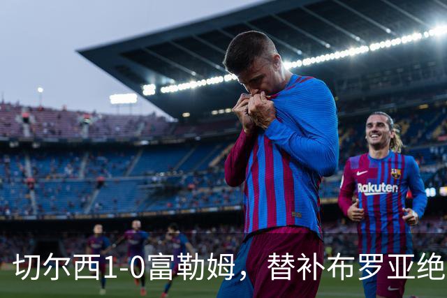 切尔西1-0富勒姆，替补布罗亚绝杀赢下伦敦德比